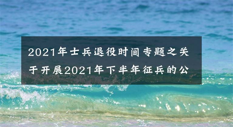 2021年士兵退役時間專題之關(guān)于開展2021年下半年征兵的公告