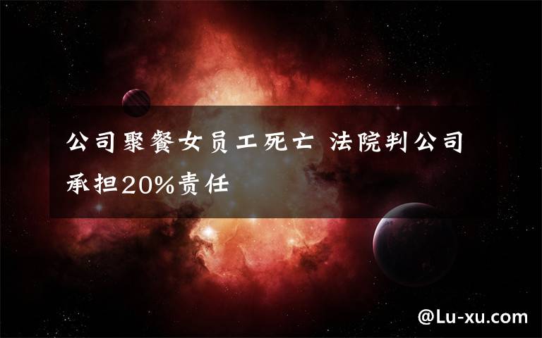 公司聚餐女員工死亡 法院判公司承擔20%責任