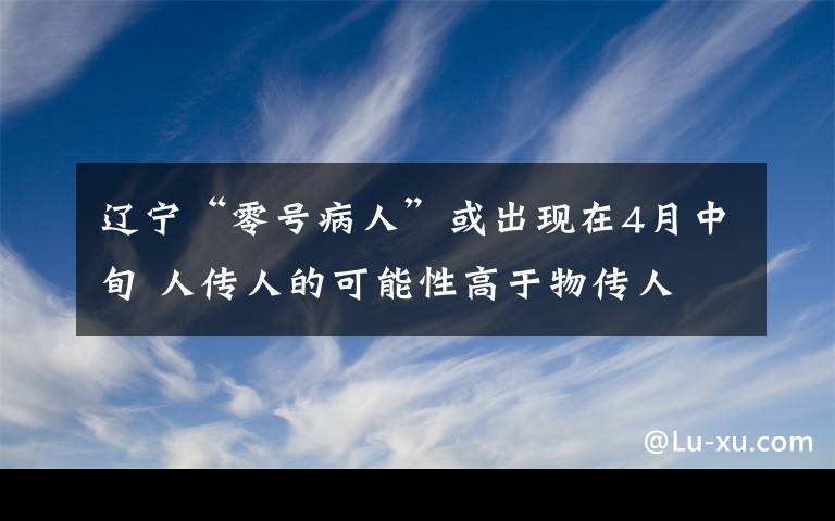 遼寧“零號病人”或出現(xiàn)在4月中旬 人傳人的可能性高于物傳人 事情的詳情始末是怎么樣了！