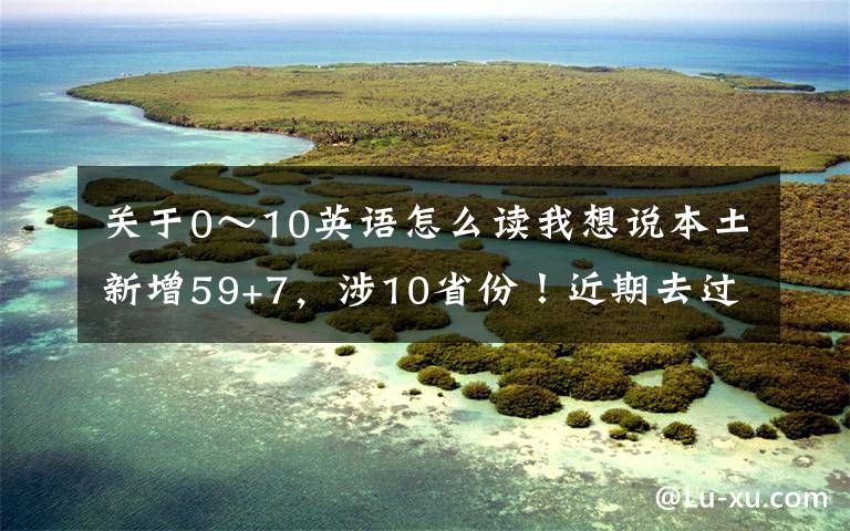 關(guān)于0～10英語(yǔ)怎么讀我想說本土新增59+7，涉10省份！近期去過這些地方，請(qǐng)立即報(bào)備