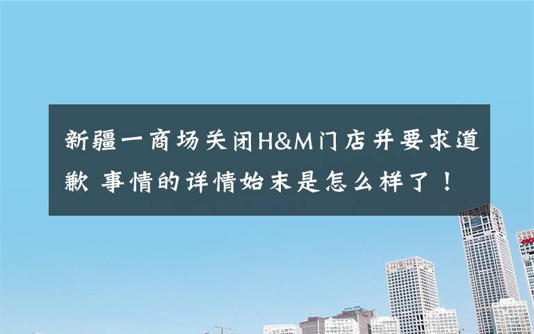 新疆一商場關閉H&M門店并要求道歉 事情的詳情始末是怎么樣了！