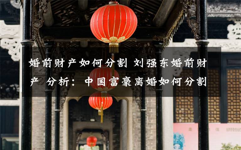 婚前財產(chǎn)如何分割 劉強(qiáng)東婚前財產(chǎn) 分析：中國富豪離婚如何分割財產(chǎn)