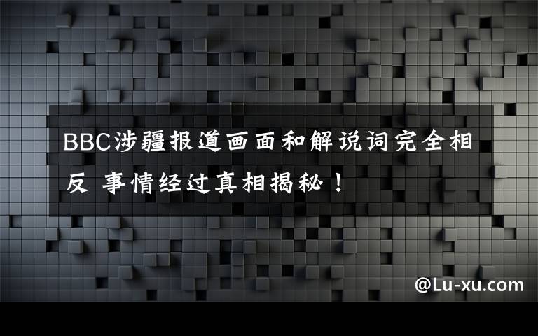 BBC涉疆報(bào)道畫面和解說(shuō)詞完全相反 事情經(jīng)過(guò)真相揭秘！