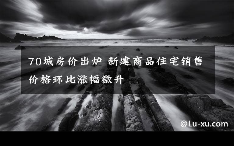 70城房價出爐 新建商品住宅銷售價格環(huán)比漲幅微升
