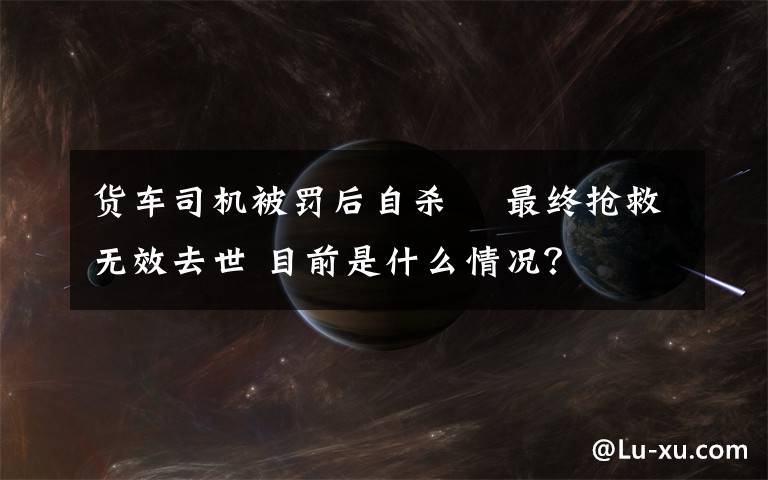 貨車司機(jī)被罰后自殺? 最終搶救無效去世 目前是什么情況？