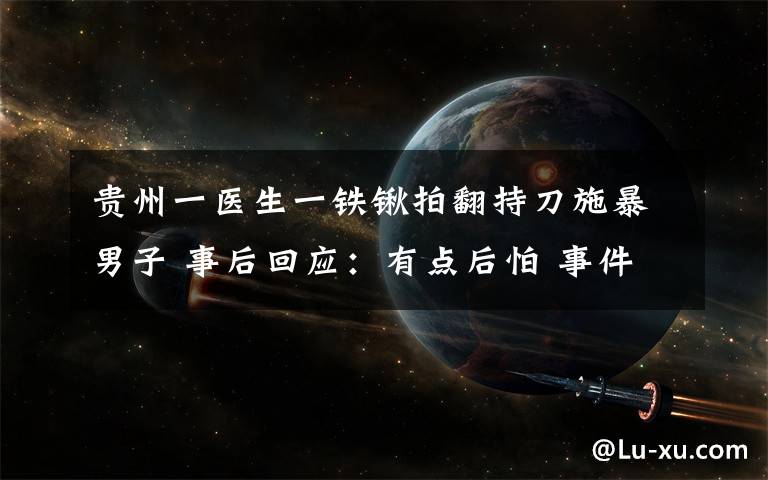 貴州一醫(yī)生一鐵鍬拍翻持刀施暴男子 事后回應(yīng)：有點后怕 事件詳情始末介紹！