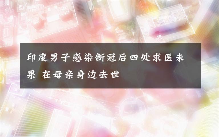 印度男子感染新冠后四處求醫(yī)未果 在母親身邊去世