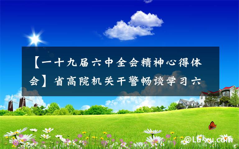 【一十九屆六中全會精神心得體會】省高院機(jī)關(guān)干警暢談學(xué)習(xí)六中全會精神心得體會