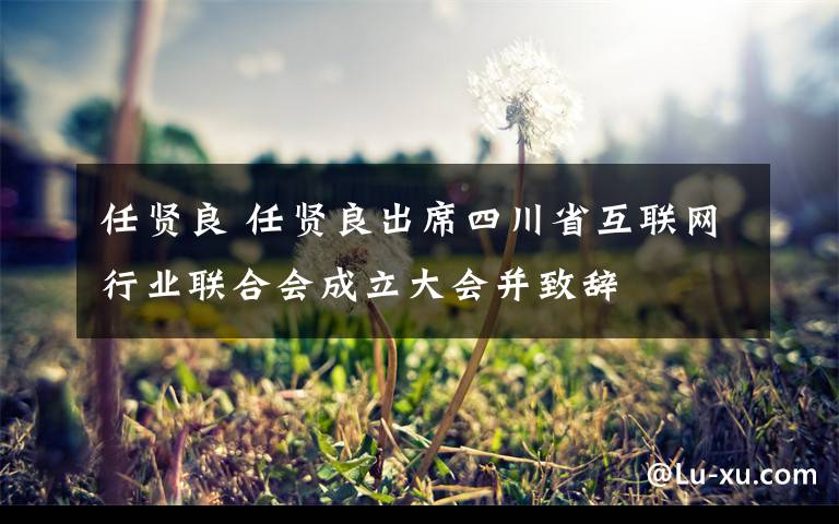 任賢良 任賢良出席四川省互聯(lián)網(wǎng)行業(yè)聯(lián)合會(huì)成立大會(huì)并致辭