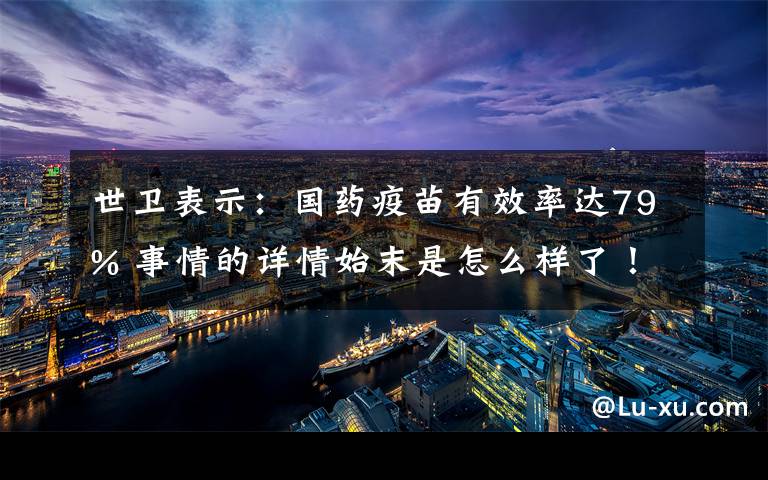 世衛(wèi)表示：國(guó)藥疫苗有效率達(dá)79% 事情的詳情始末是怎么樣了！