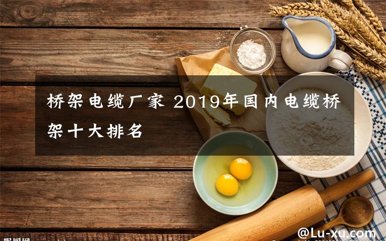 橋架電纜廠家 2019年國內(nèi)電纜橋架十大排名