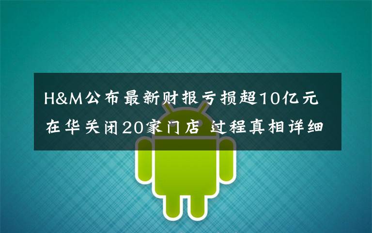 H&M公布最新財報虧損超10億元 在華關閉20家門店 過程真相詳細揭秘！