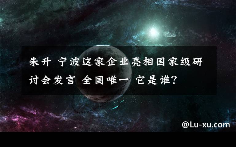 朱升 寧波這家企業(yè)亮相國(guó)家級(jí)研討會(huì)發(fā)言 全國(guó)唯一 它是誰(shuí)？