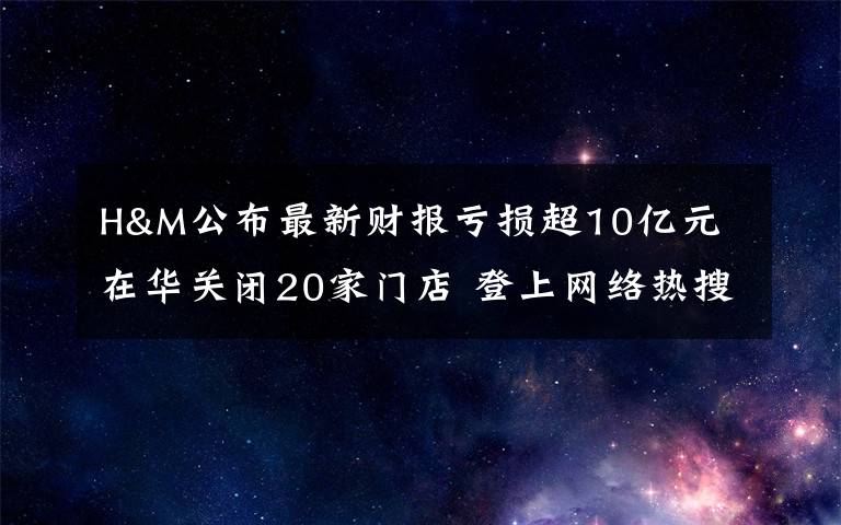 H&M公布最新財報虧損超10億元 在華關(guān)閉20家門店 登上網(wǎng)絡(luò)熱搜了！