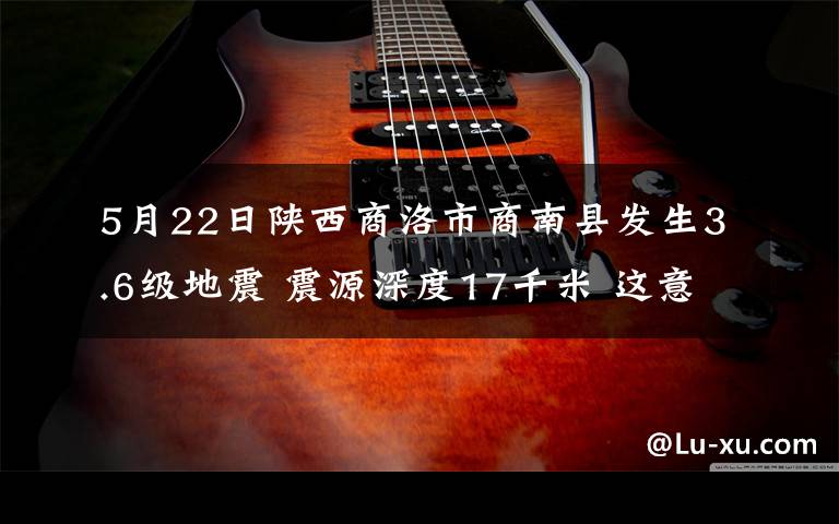 5月22日陜西商洛市商南縣發(fā)生3.6級地震 震源深度17千米 這意味著什么?