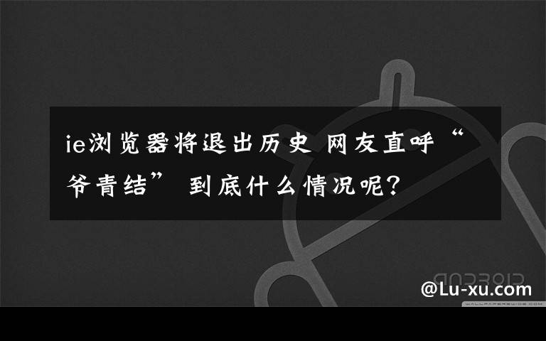 ie瀏覽器將退出歷史 網(wǎng)友直呼“爺青結(jié)” 到底什么情況呢？