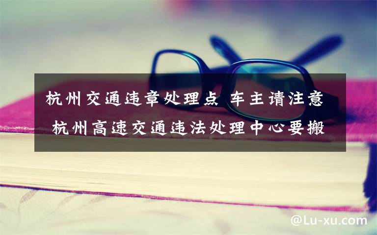 杭州交通違章處理點 車主請注意 杭州高速交通違法處理中心要搬家了