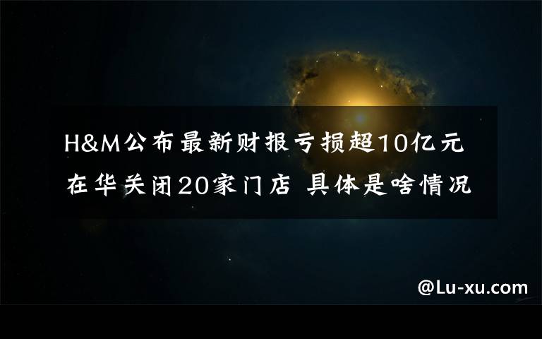 H&M公布最新財報虧損超10億元 在華關(guān)閉20家門店 具體是啥情況?