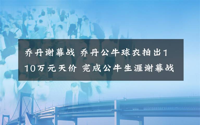 喬丹謝幕戰(zhàn) 喬丹公牛球衣拍出110萬元天價(jià) 完成公牛生涯謝幕戰(zhàn)