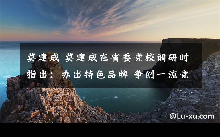 莫建成 莫建成在省委黨校調(diào)研時(shí)指出：辦出特色品牌 爭(zhēng)創(chuàng)一流黨校