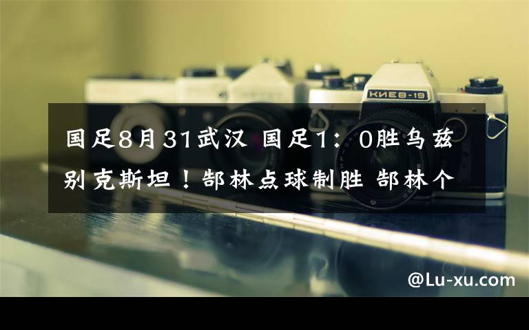 國(guó)足8月31武漢 國(guó)足1：0勝烏茲別克斯坦！郜林點(diǎn)球制勝 郜林個(gè)人簡(jiǎn)介及國(guó)足出線形勢(shì)