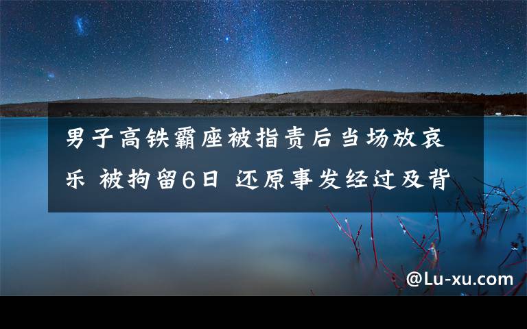 男子高鐵霸座被指責(zé)后當(dāng)場(chǎng)放哀樂(lè) 被拘留6日 還原事發(fā)經(jīng)過(guò)及背后原因！