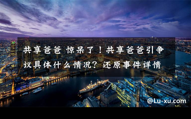 共享爸爸 驚呆了！共享爸爸引爭議具體什么情況？還原事件詳情始末真相