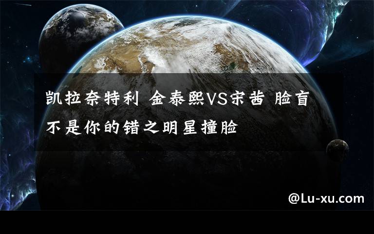 凱拉奈特利 金泰熙VS宋茜 臉盲不是你的錯(cuò)之明星撞臉