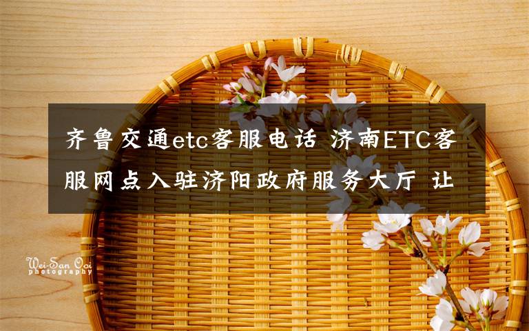 齊魯交通etc客服電話 濟(jì)南ETC客服網(wǎng)點(diǎn)入駐濟(jì)陽(yáng)政府服務(wù)大廳 讓車(chē)主“少跑腿”