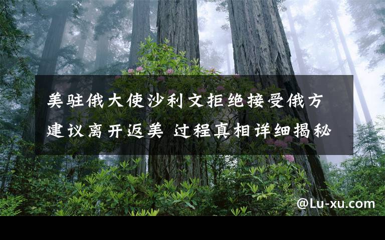 美駐俄大使沙利文拒絕接受俄方建議離開返美 過程真相詳細揭秘！