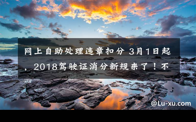 網(wǎng)上自助處理違章扣分 3月1日起，2018駕駛證消分新規(guī)來(lái)了！不看后悔