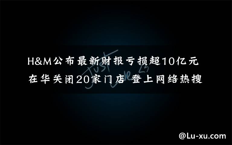 H&M公布最新財(cái)報(bào)虧損超10億元 在華關(guān)閉20家門店 登上網(wǎng)絡(luò)熱搜了！