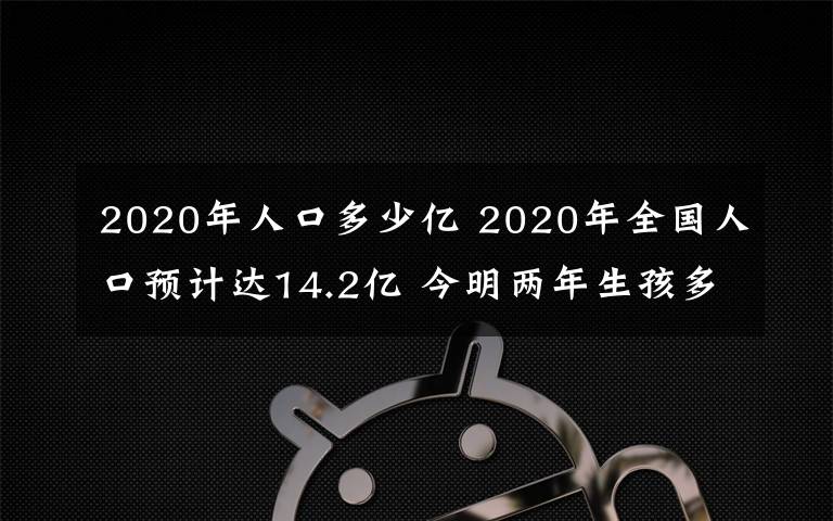 2020年人口多少億 2020年全國人口預(yù)計達14.2億 今明兩年生孩多