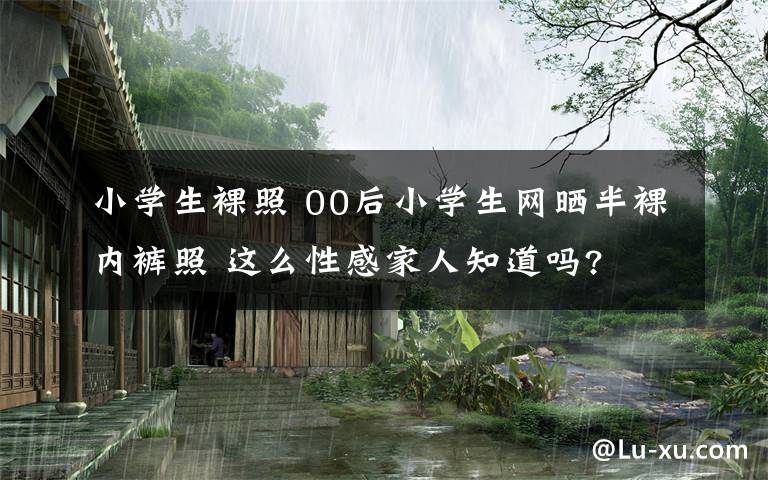 小學生裸照 00后小學生網(wǎng)曬半裸內(nèi)褲照 這么性感家人知道嗎?