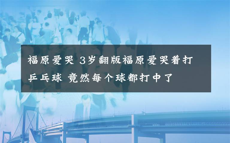 福原愛哭 3歲翻版福原愛哭著打乒乓球 竟然每個球都打中了