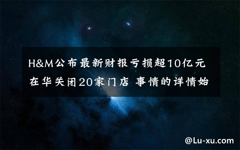 H&M公布最新財(cái)報(bào)虧損超10億元 在華關(guān)閉20家門店 事情的詳情始末是怎么樣了！