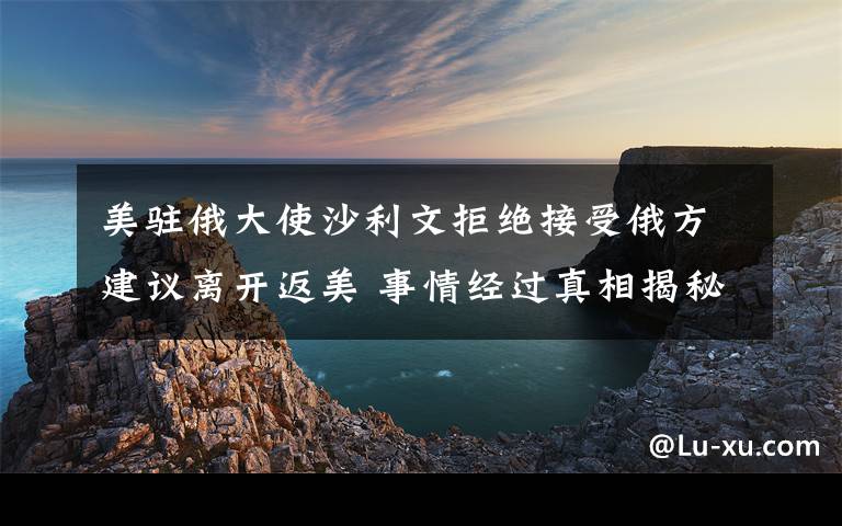 美駐俄大使沙利文拒絕接受俄方建議離開返美 事情經過真相揭秘！