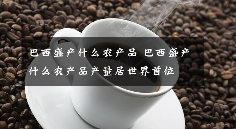 巴西盛產(chǎn)什么農(nóng)產(chǎn)品 巴西盛產(chǎn)什么農(nóng)產(chǎn)品產(chǎn)量居世界首位 巴西的三大農(nóng)產(chǎn)品