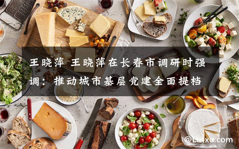 王曉萍 王曉萍在長(zhǎng)春市調(diào)研時(shí)強(qiáng)調(diào)：推動(dòng)城市基層黨建全面提檔升級(jí)