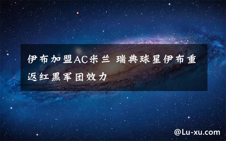 伊布加盟AC米蘭 瑞典球星伊布重返紅黑軍團(tuán)效力