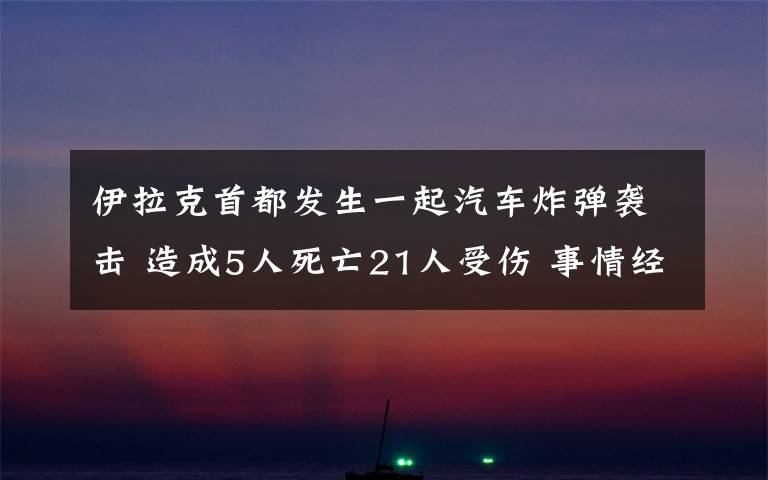 伊拉克首都發(fā)生一起汽車炸彈襲擊 造成5人死亡21人受傷 事情經過真相揭秘！