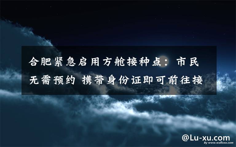 合肥緊急啟用方艙接種點：市民無需預(yù)約 攜帶身份證即可前往接種 事情經(jīng)過真相揭秘！