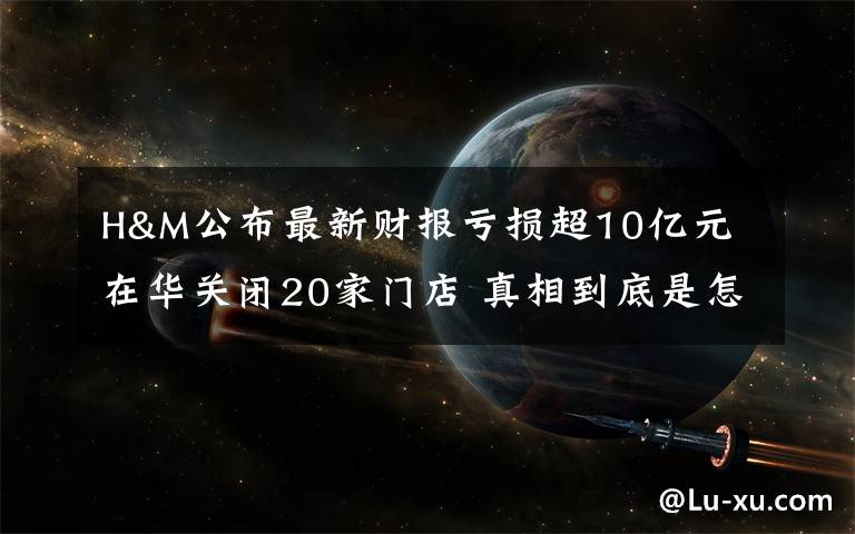 H&M公布最新財報虧損超10億元 在華關(guān)閉20家門店 真相到底是怎樣的？