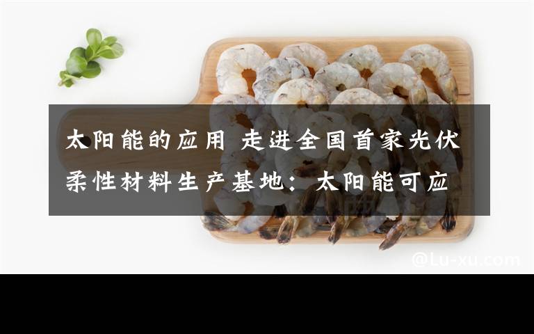 太陽能的應(yīng)用 走進全國首家光伏柔性材料生產(chǎn)基地：太陽能可應(yīng)用到這些地方