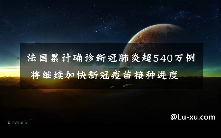 法國累計確診新冠肺炎超540萬例 將繼續(xù)加快新冠疫苗接種進(jìn)度 事情的詳情始末是怎么樣了！