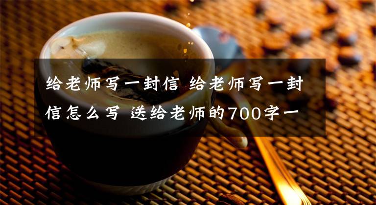 給老師寫一封信 給老師寫一封信怎么寫 送給老師的700字一封信