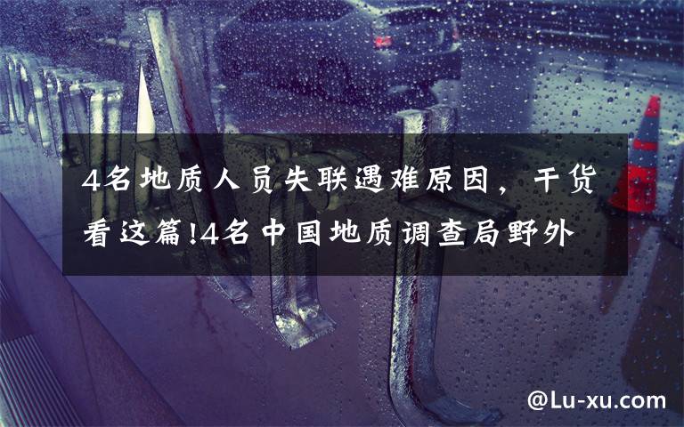 4名地質(zhì)人員失聯(lián)遇難原因，干貨看這篇!4名中國(guó)地質(zhì)調(diào)查局野外作業(yè)失聯(lián)人員已經(jīng)找到 均無(wú)生命體征