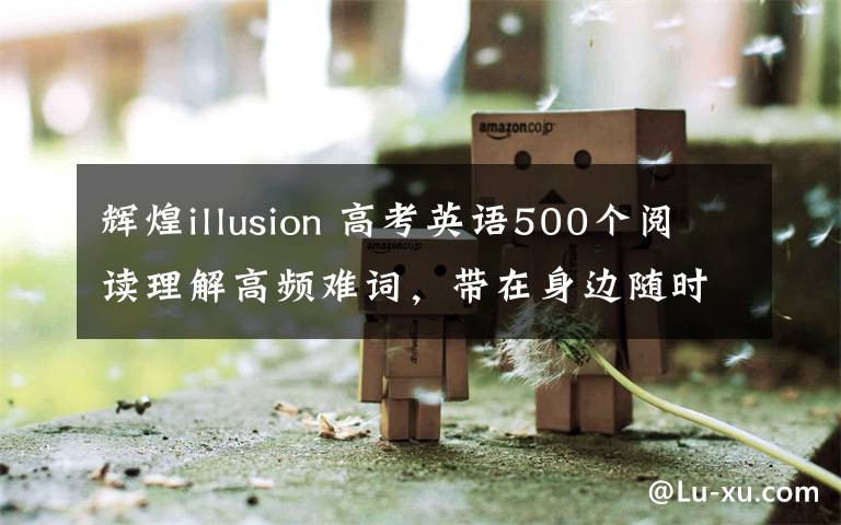 輝煌illusion 高考英語500個閱讀理解高頻難詞，帶在身邊隨時記！