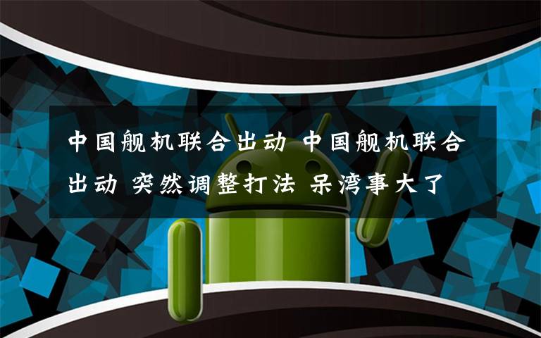 中國艦機(jī)聯(lián)合出動 中國艦機(jī)聯(lián)合出動 突然調(diào)整打法 呆灣事大了