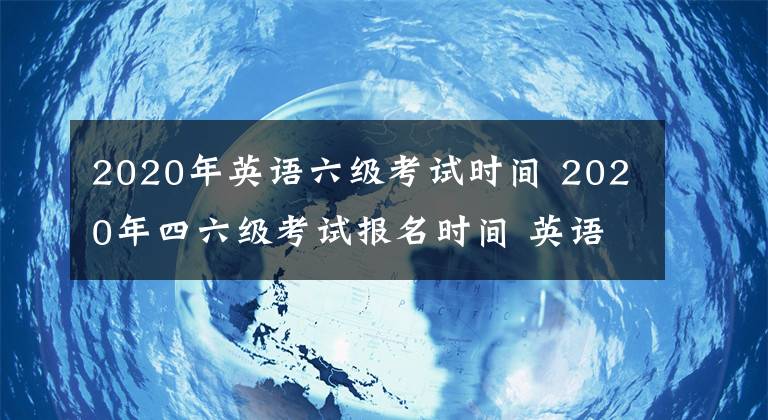 2020年英語六級考試時間 2020年四六級考試報名時間 英語四級六級怎么報名